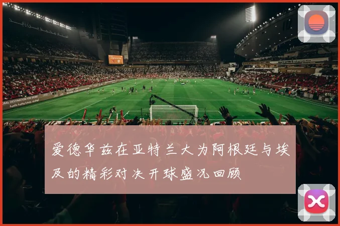 爱德华兹在亚特兰大为阿根廷与埃及的精彩对决开球盛况回顾