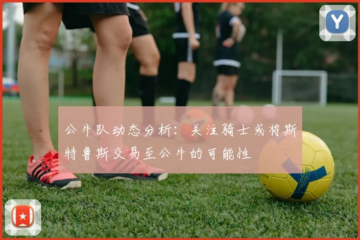 公牛队动态分析：关注骑士或将斯特鲁斯交易至公牛的可能性