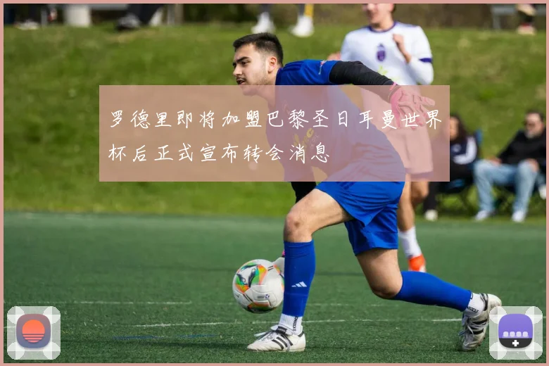 罗德里即将加盟巴黎圣日耳曼世界杯后正式宣布转会消息