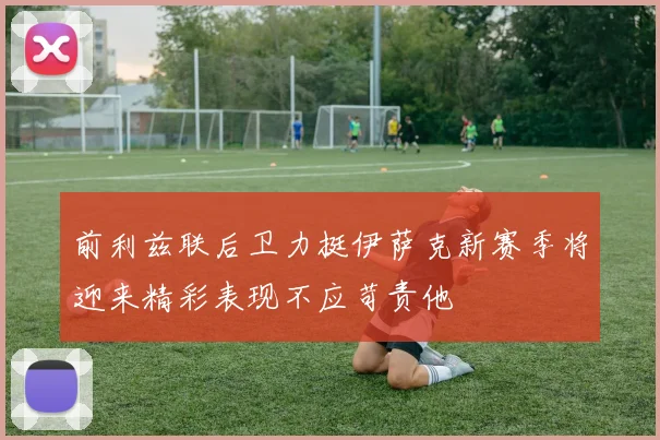 前利兹联后卫力挺伊萨克新赛季将迎来精彩表现不应苛责他