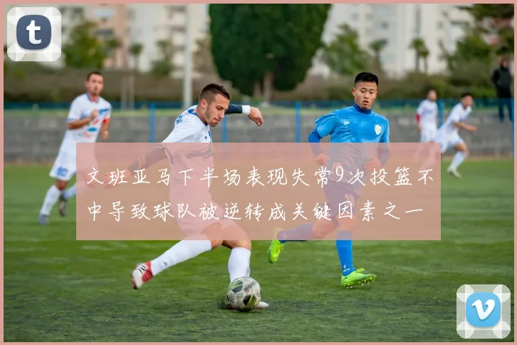 文班亚马下半场表现失常9次投篮不中导致球队被逆转成关键因素之一