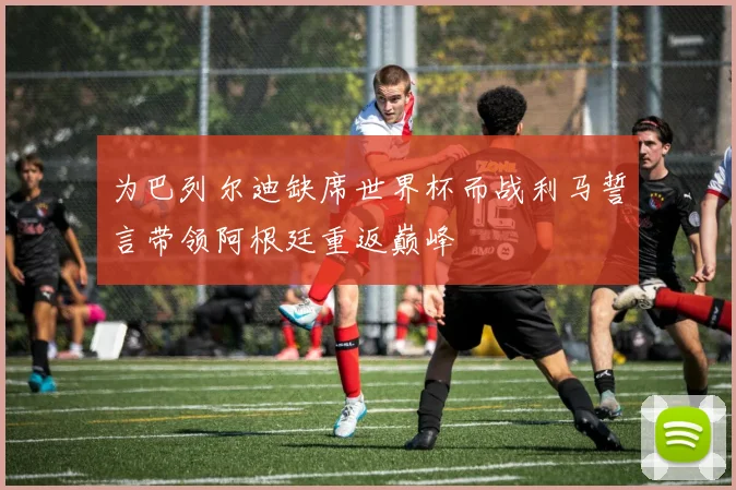 为巴列尔迪缺席世界杯而战利马誓言带领阿根廷重返巅峰