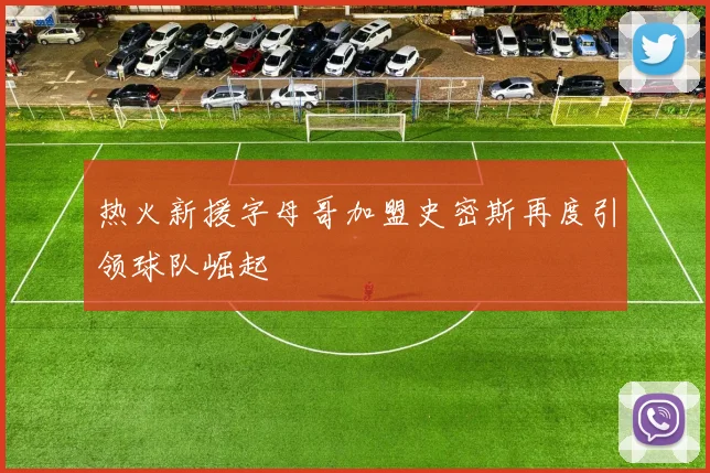 热火新援字母哥加盟史密斯再度引领球队崛起
