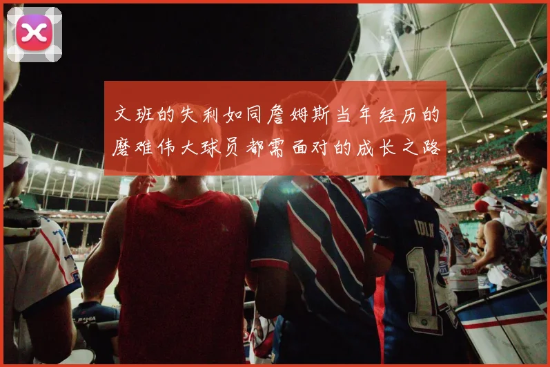 文班的失利如同詹姆斯当年经历的磨难伟大球员都需面对的成长之路