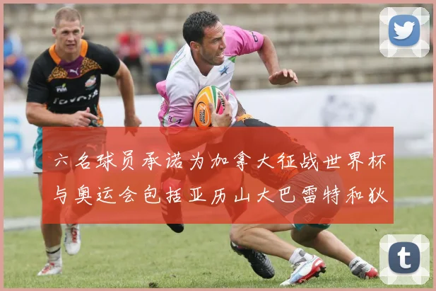 六名球员承诺为加拿大征战世界杯与奥运会包括亚历山大巴雷特和狄龙在内