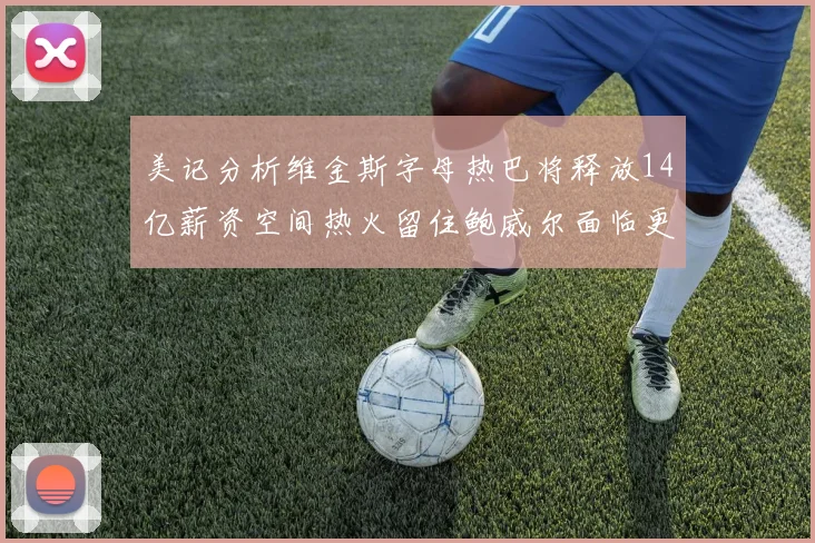 美记分析维金斯字母热巴将释放14亿薪资空间热火留住鲍威尔面临更大挑战