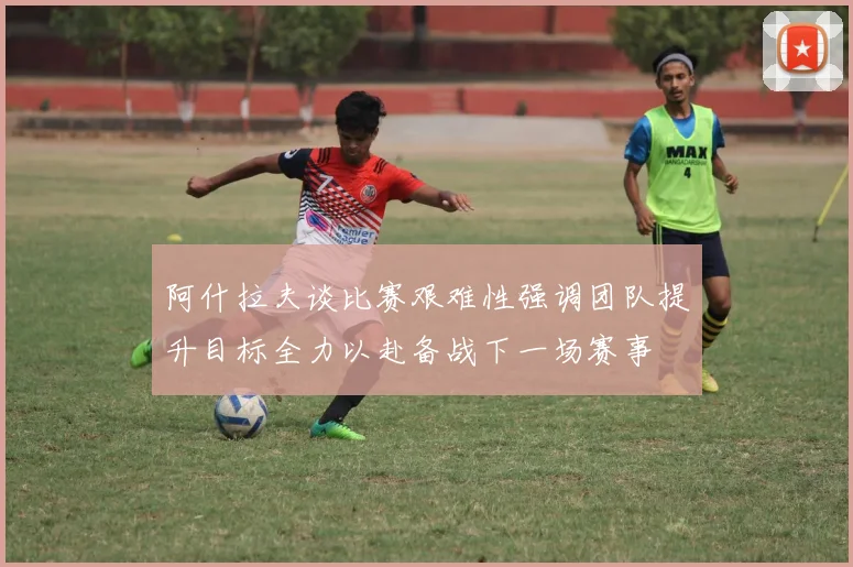 阿什拉夫谈比赛艰难性强调团队提升目标全力以赴备战下一场赛事
