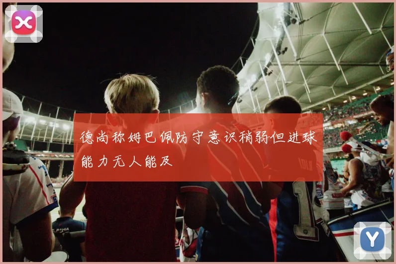 德尚称姆巴佩防守意识稍弱但进球能力无人能及