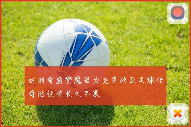 达利奇盛赞魔笛为克罗地亚足球传奇地位将长久不衰