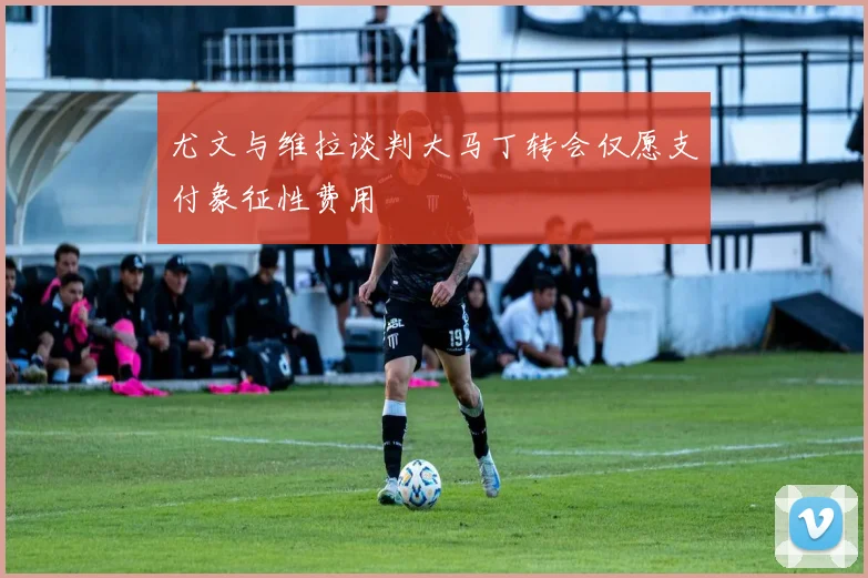 尤文与维拉谈判大马丁转会仅愿支付象征性费用