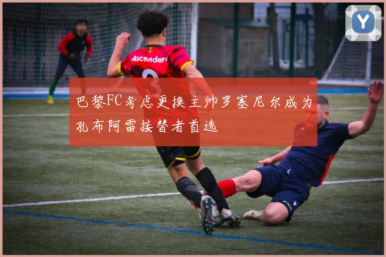 巴黎FC考虑更换主帅罗塞尼尔成为孔布阿雷接替者首选
