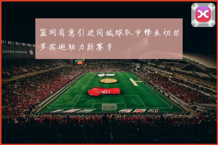 篮网有意引进同城球队中锋米切尔罗宾逊助力新赛季