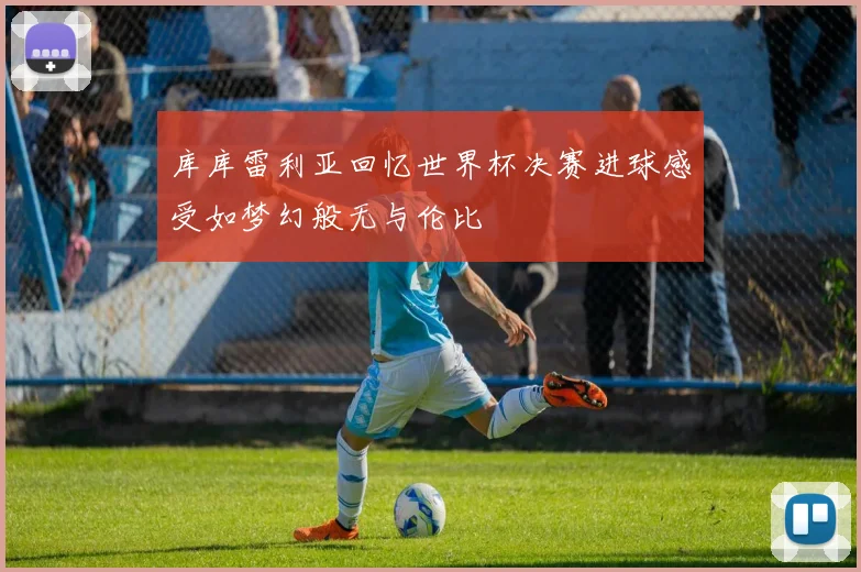 库库雷利亚回忆世界杯决赛进球感受如梦幻般无与伦比